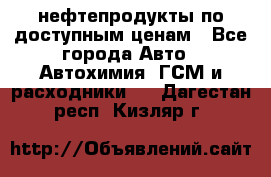 нефтепродукты по доступным ценам - Все города Авто » Автохимия, ГСМ и расходники   . Дагестан респ.,Кизляр г.
